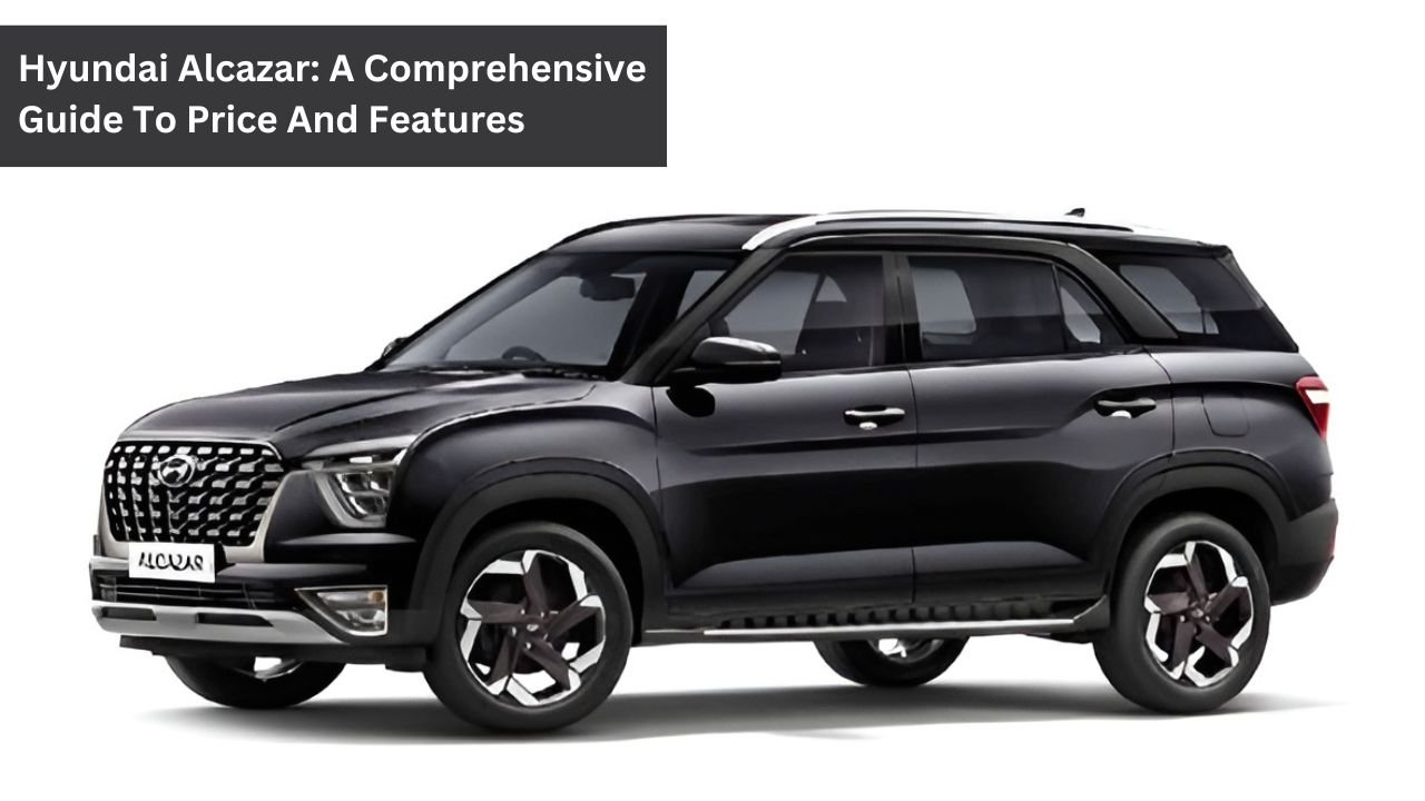 Hyundai Alcazar: A Comprehensive Guide To Price And Features